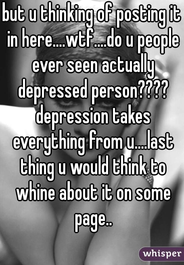 but u thinking of posting it in here....wtf....do u people ever seen actually depressed person???? depression takes everything from u....last thing u would think to whine about it on some page..