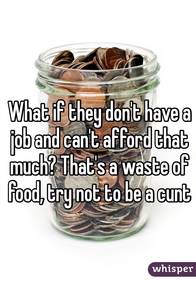 What if they don't have a job and can't afford that much? That's a waste of food, try not to be a cunt 