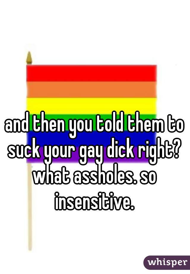 and then you told them to suck your gay dick right? 
what assholes. so insensitive. 