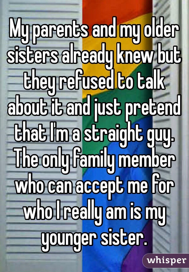 My parents and my older sisters already knew but they refused to talk about it and just pretend that I'm a straight guy. The only family member who can accept me for who I really am is my younger sister.