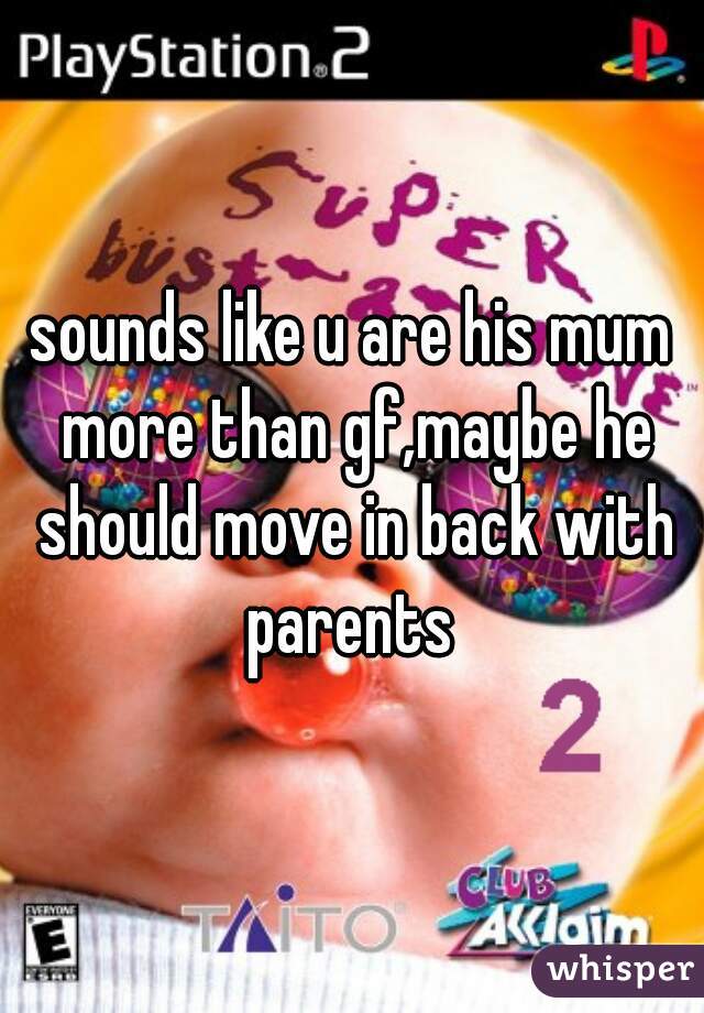 sounds like u are his mum more than gf,maybe he should move in back with parents 