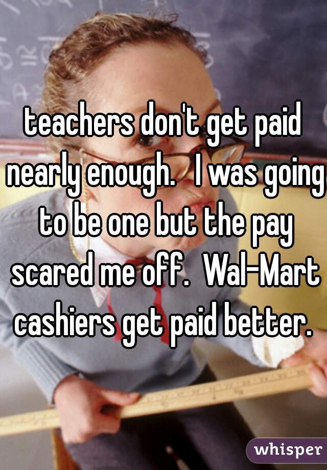 teachers don't get paid nearly enough.   I was going to be one but the pay scared me off.  Wal-Mart cashiers get paid better. 