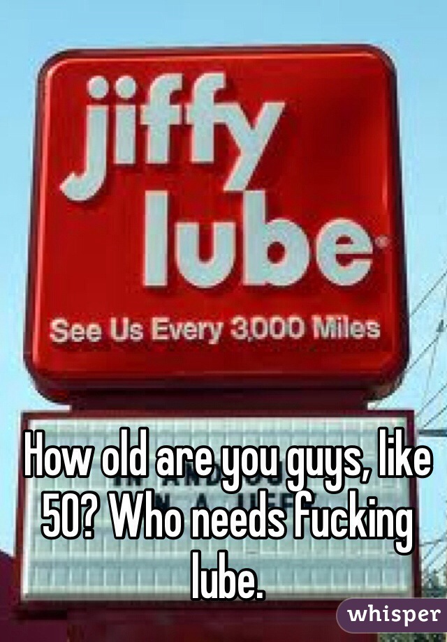 How old are you guys, like 50? Who needs fucking lube.