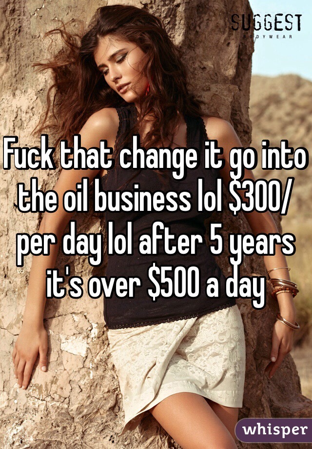 Fuck that change it go into the oil business lol $300/per day lol after 5 years it's over $500 a day 