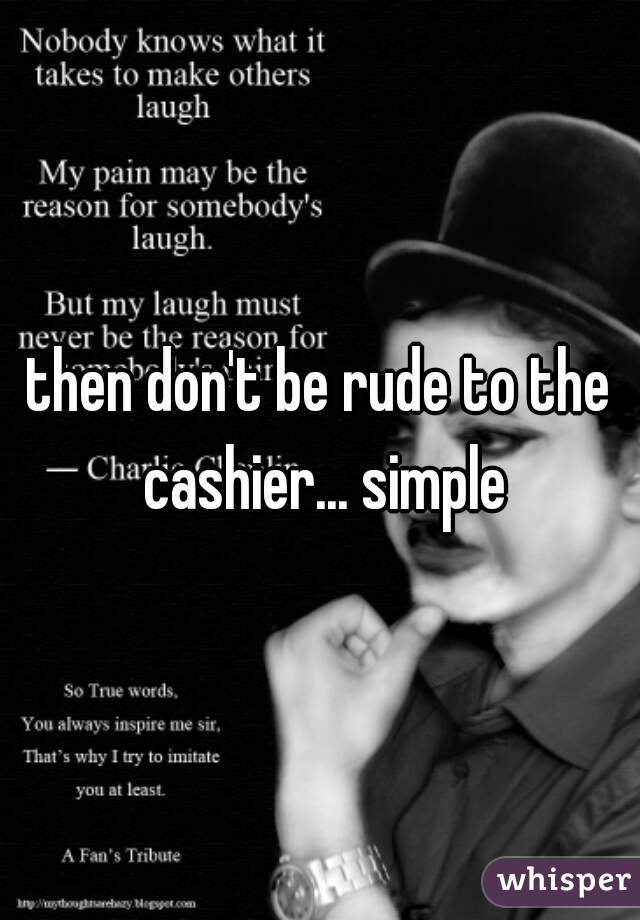 then don't be rude to the cashier... simple