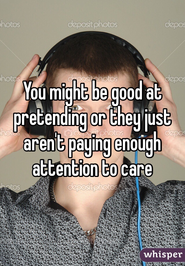 You might be good at pretending or they just aren't paying enough attention to care