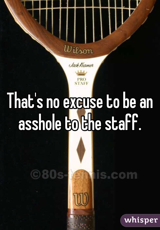 That's no excuse to be an asshole to the staff. 