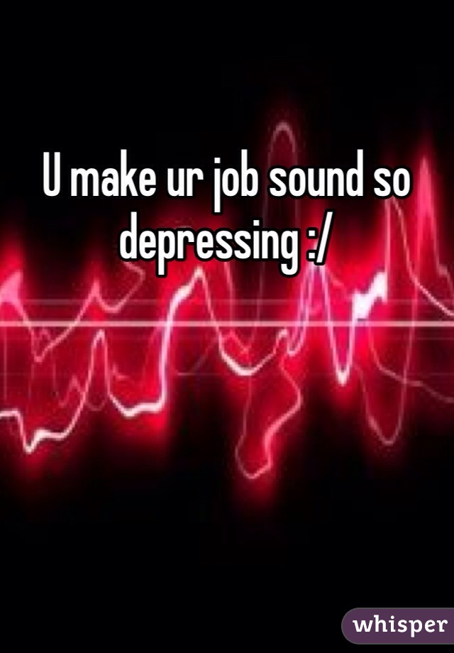 U make ur job sound so depressing :/