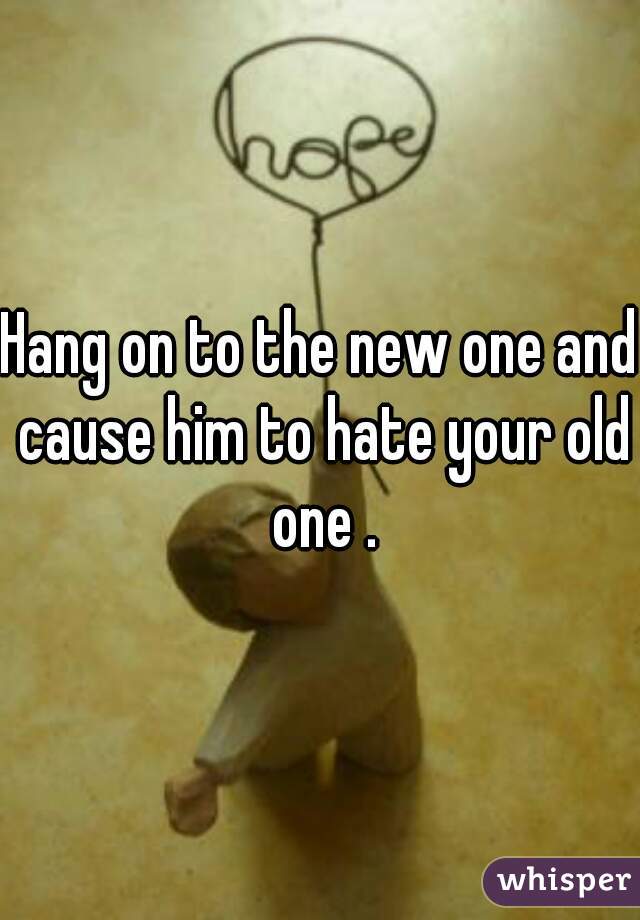 Hang on to the new one and cause him to hate your old one .