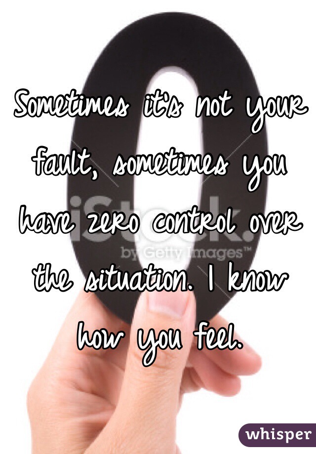 Sometimes it's not your fault, sometimes you have zero control over the situation. I know how you feel.