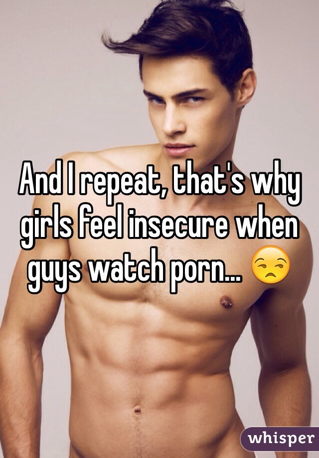 And I repeat, that's why girls feel insecure when guys watch porn... 😒
