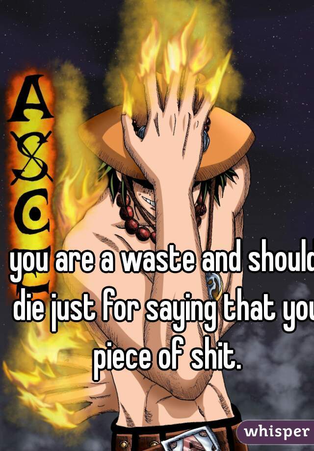you are a waste and should die just for saying that you piece of shit.