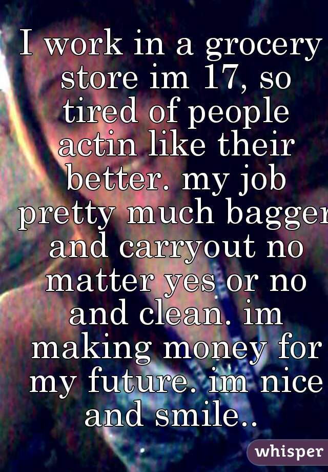 I work in a grocery store im 17, so tired of people actin like their better. my job pretty much bagger and carryout no matter yes or no and clean. im making money for my future. im nice and smile.. 