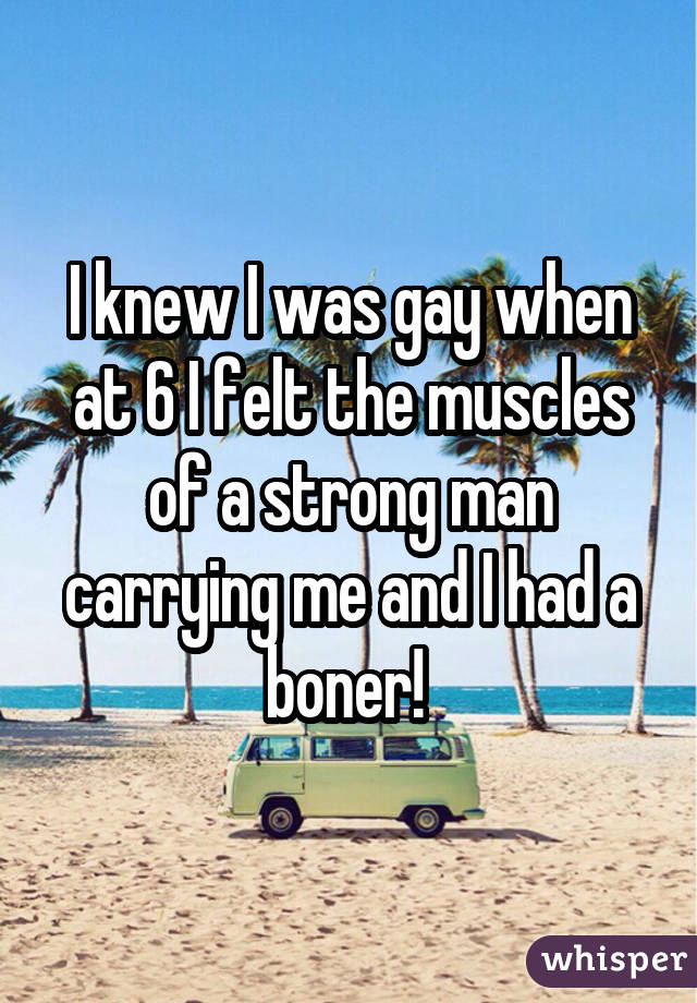I knew I was gay when at 6 I felt the muscles of a strong man carrying me and I had a boner! 
