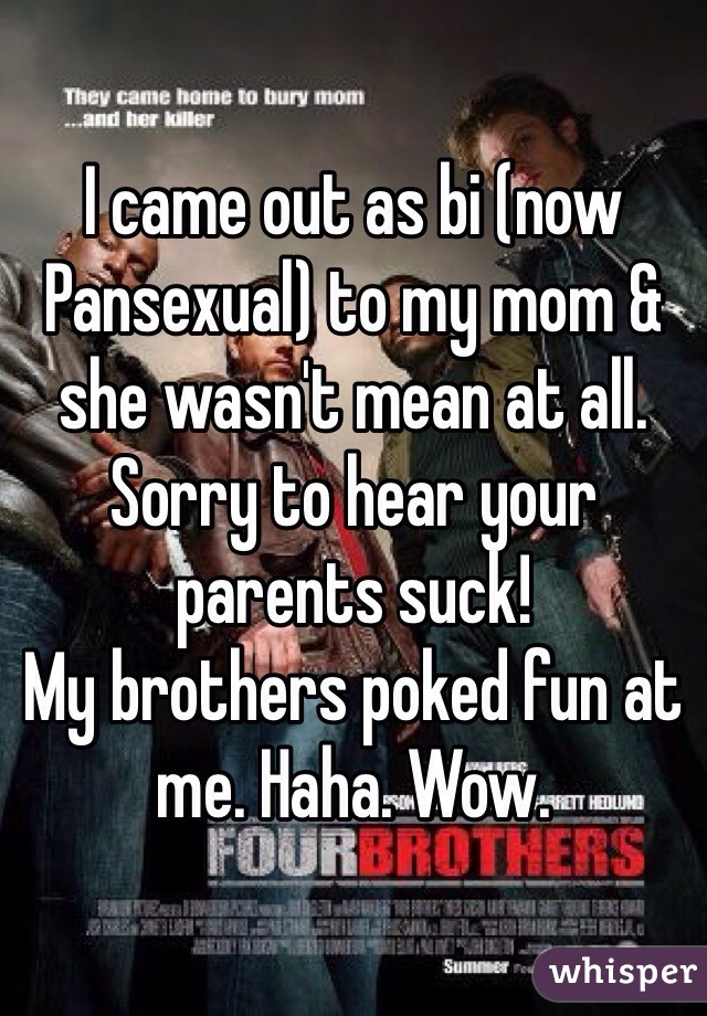 I came out as bi (now Pansexual) to my mom & she wasn't mean at all.
Sorry to hear your parents suck!
My brothers poked fun at me. Haha. Wow.