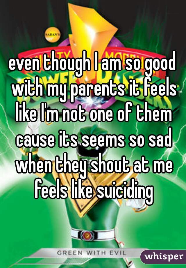 even though I am so good with my parents it feels like I'm not one of them cause its seems so sad when they shout at me feels like suiciding