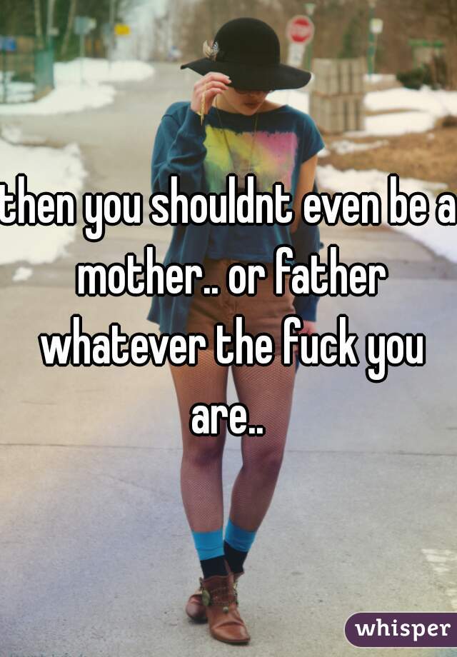 then you shouldnt even be a mother.. or father whatever the fuck you are.. 