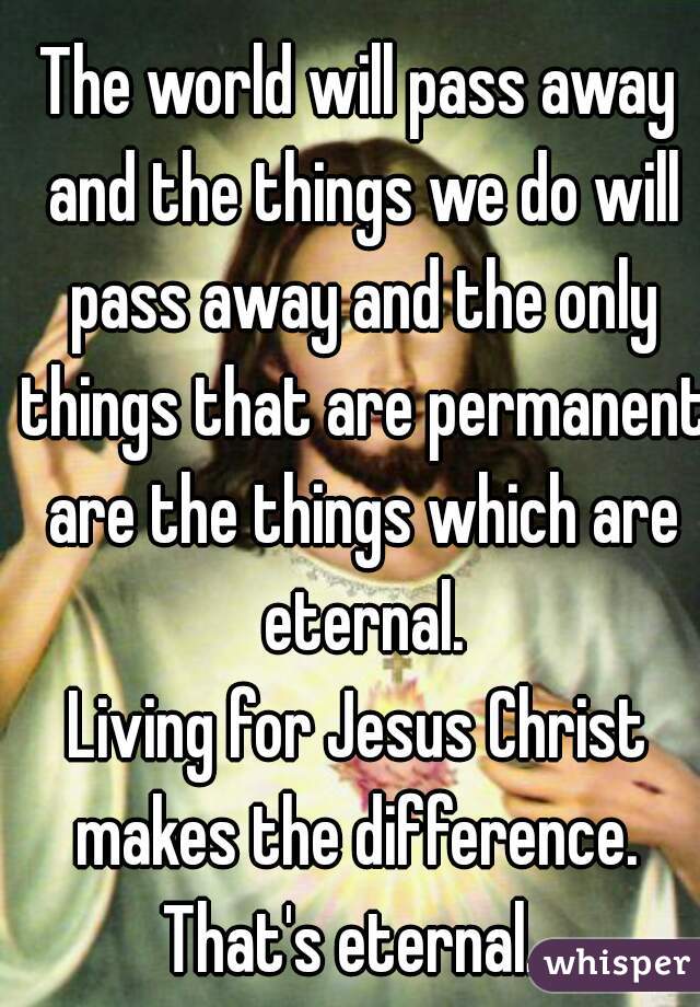 The world will pass away and the things we do will pass away and the only things that are permanent are the things which are eternal.
Living for Jesus Christ makes the difference. 
That's eternal. 
