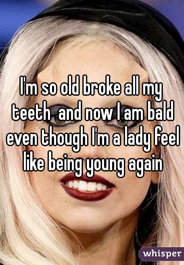I'm so old broke all my teeth  and now I am bald even though I'm a lady feel like being young again