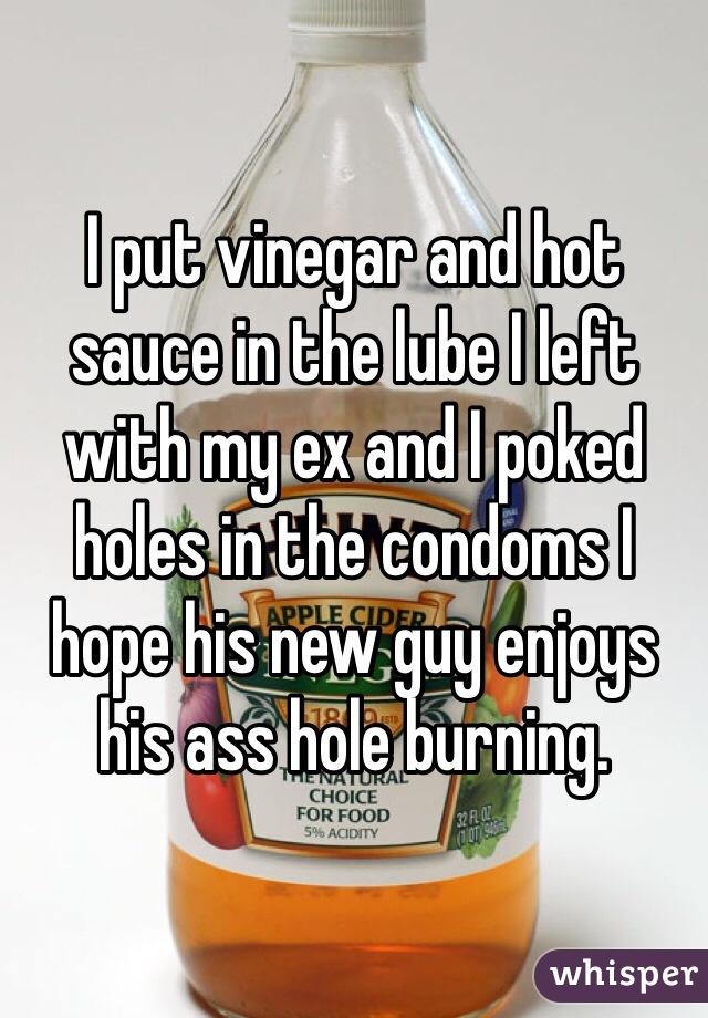I put vinegar and hot sauce in the lube I left with my ex and I poked holes in the condoms I hope his new guy enjoys his ass hole burning.