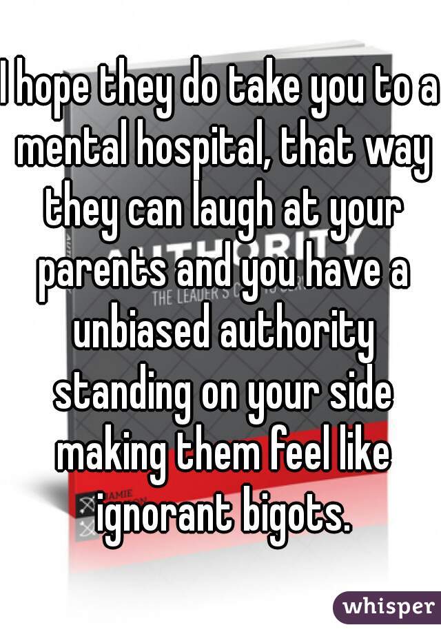 I hope they do take you to a mental hospital, that way they can laugh at your parents and you have a unbiased authority standing on your side making them feel like ignorant bigots.