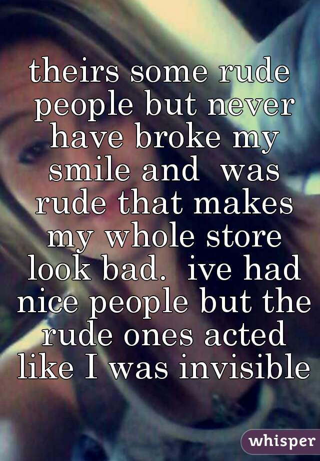 theirs some rude people but never have broke my smile and  was rude that makes my whole store look bad.  ive had nice people but the rude ones acted like I was invisible