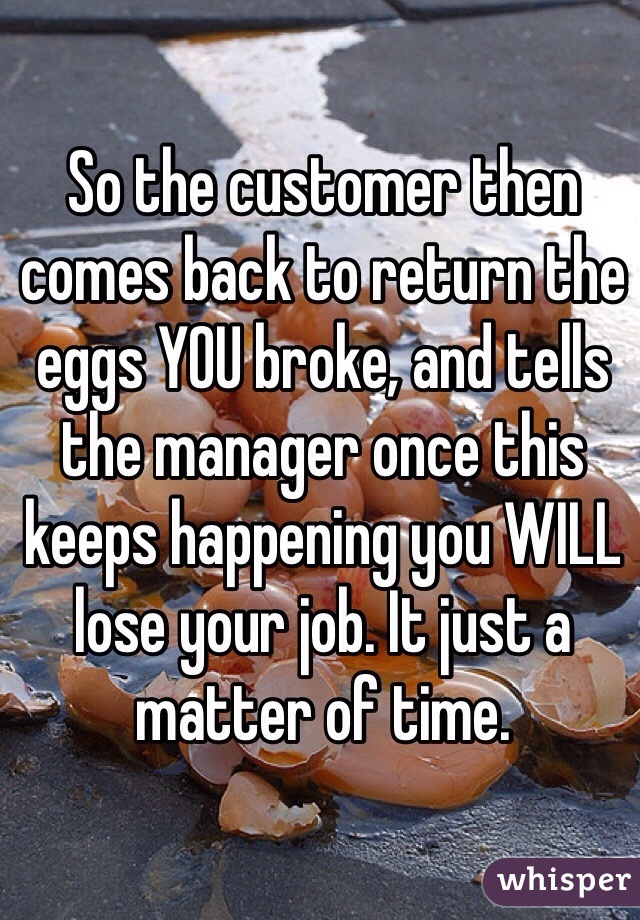 So the customer then comes back to return the eggs YOU broke, and tells the manager once this keeps happening you WILL lose your job. It just a matter of time.