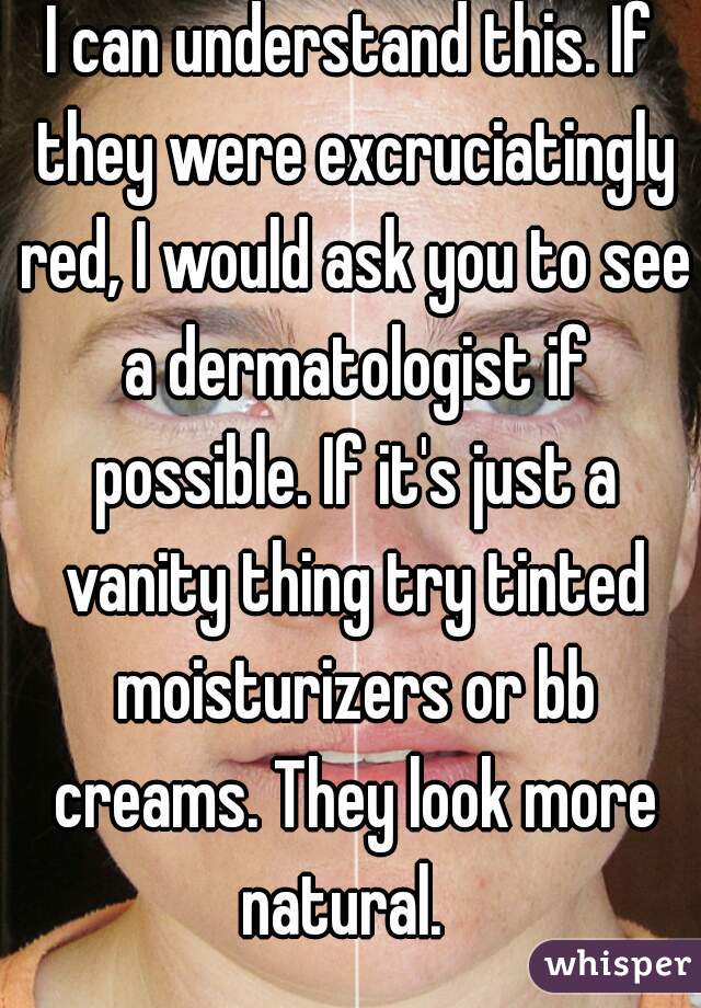 I can understand this. If they were excruciatingly red, I would ask you to see a dermatologist if possible. If it's just a vanity thing try tinted moisturizers or bb creams. They look more natural.  