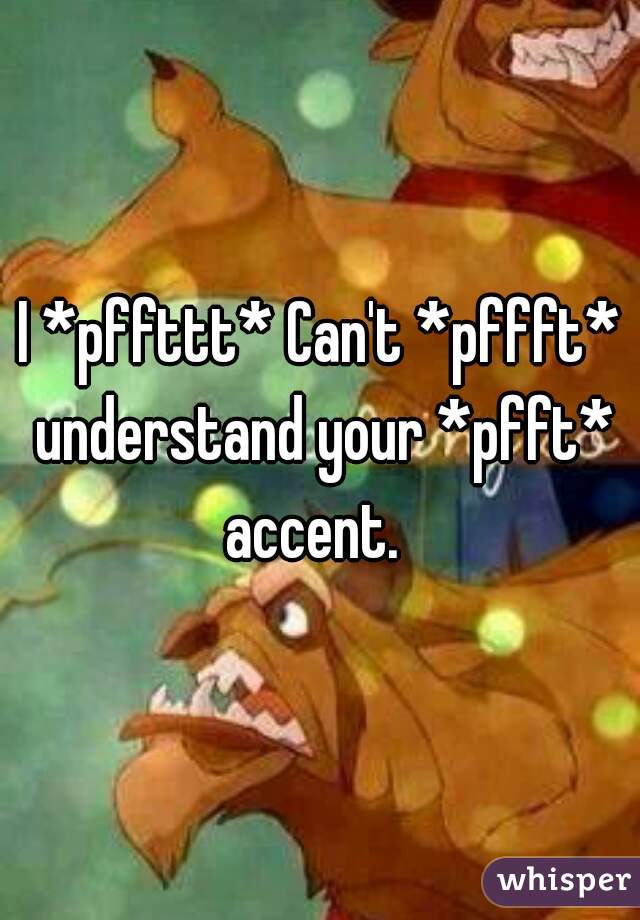 I *pffttt* Can't *pffft* understand your *pfft* accent.  