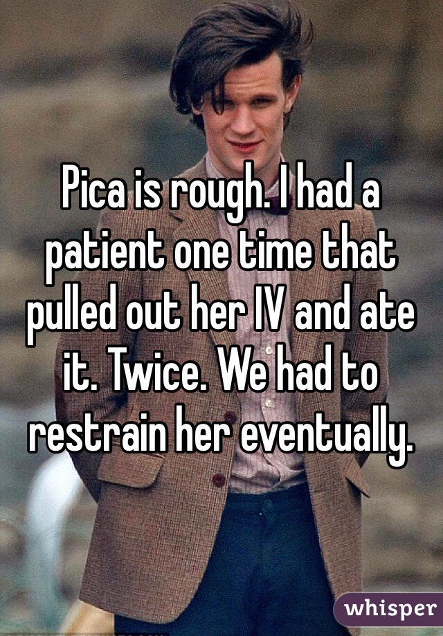 Pica is rough. I had a patient one time that pulled out her IV and ate it. Twice. We had to restrain her eventually. 