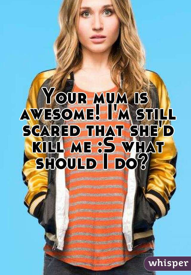 Your mum is awesome! I'm still scared that she'd kill me :S what should I do?  