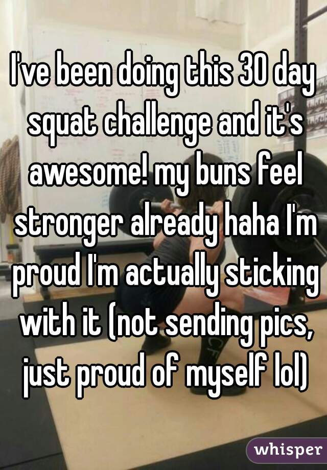 I've been doing this 30 day squat challenge and it's awesome! my buns feel stronger already haha I'm proud I'm actually sticking with it (not sending pics, just proud of myself lol)