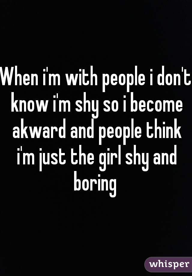 When i'm with people i don't know i'm shy so i become akward and people think i'm just the girl shy and boring 