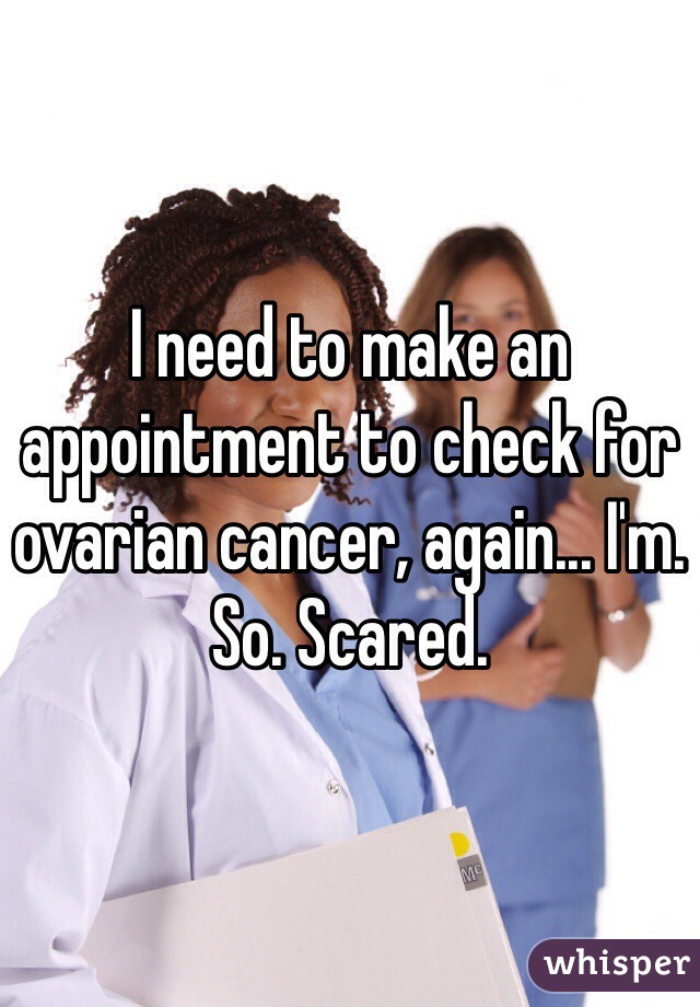 I need to make an appointment to check for ovarian cancer, again... I'm. So. Scared. 