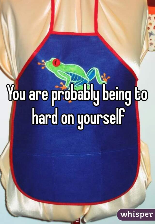 You are probably being to hard on yourself