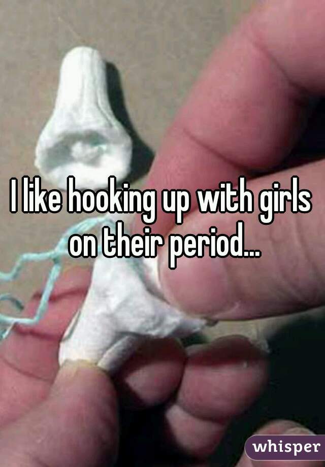 I like hooking up with girls on their period...