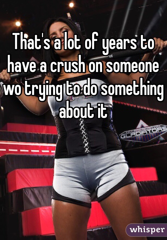 That's a lot of years to have a crush on someone wo trying to do something about it 
