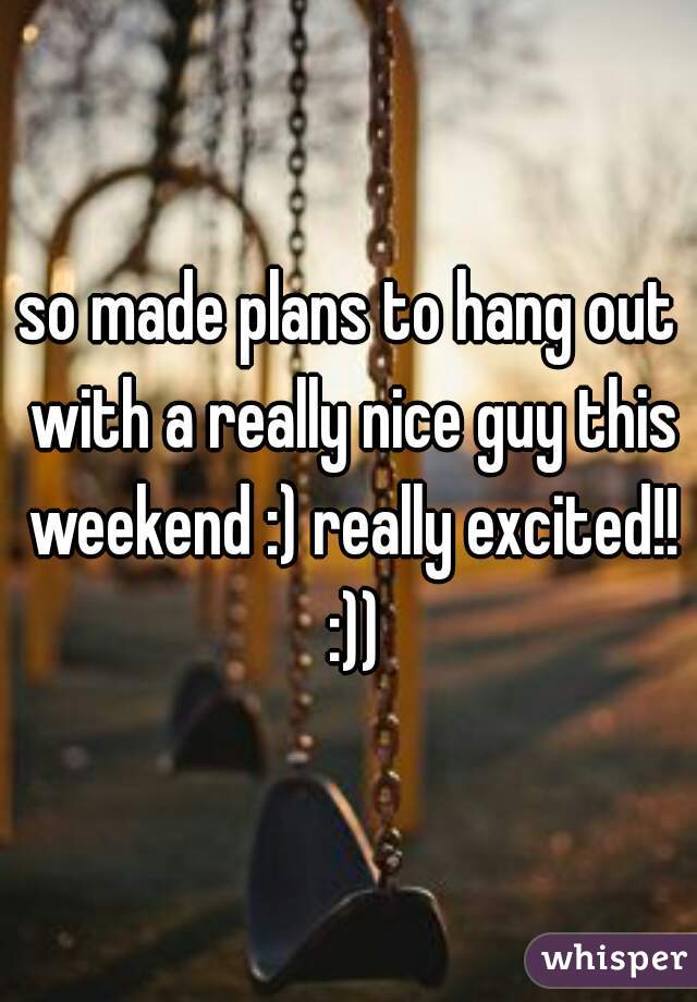 so made plans to hang out with a really nice guy this weekend :) really excited!! :))