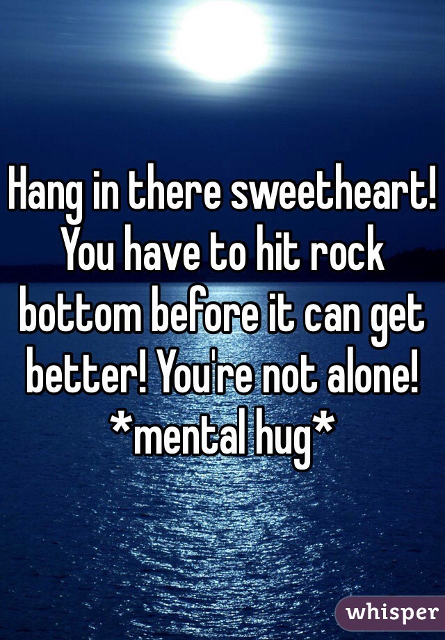 Hang in there sweetheart! 
You have to hit rock bottom before it can get better! You're not alone! *mental hug* 