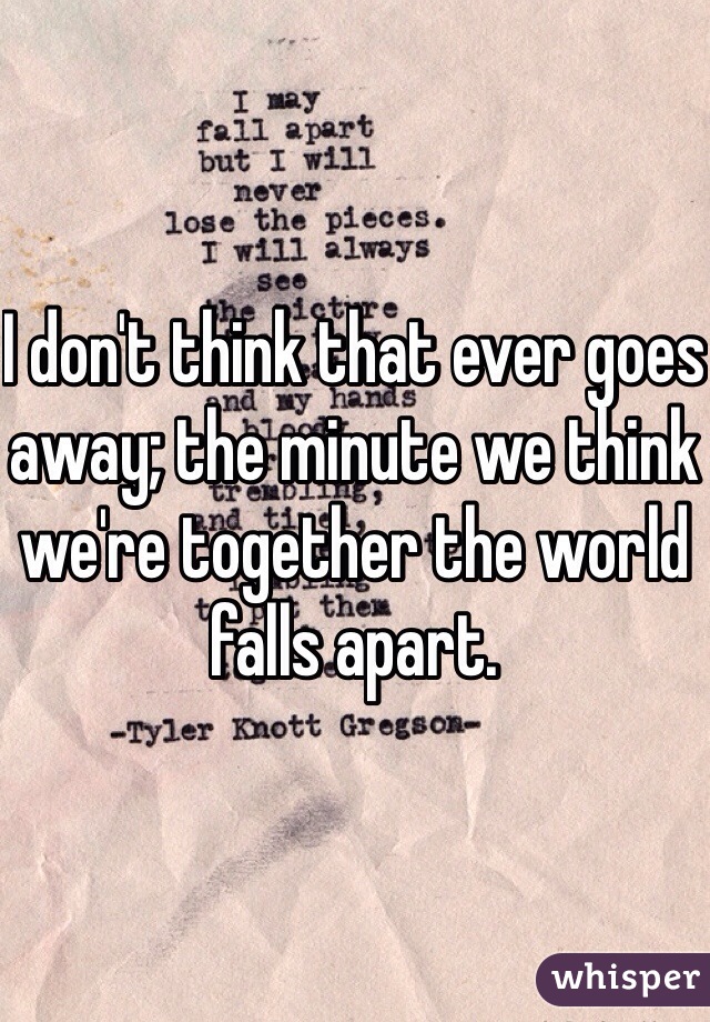 I don't think that ever goes away; the minute we think we're together the world falls apart.