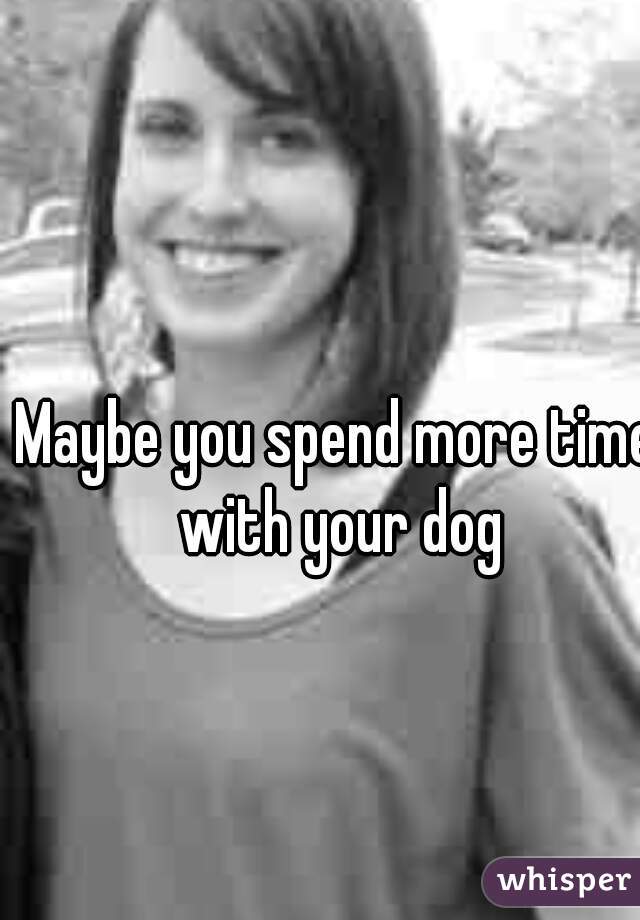 Maybe you spend more time with your dog