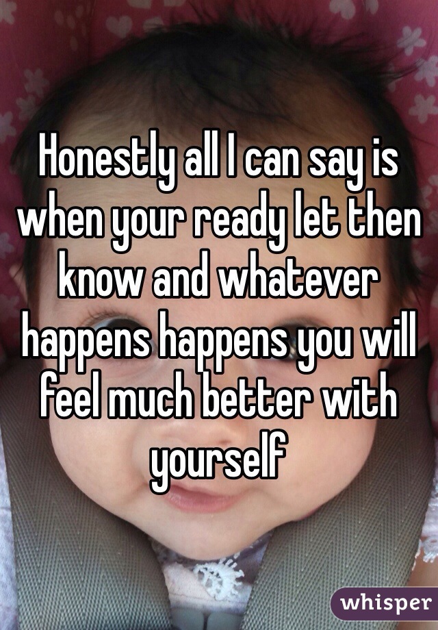 Honestly all I can say is when your ready let then know and whatever happens happens you will feel much better with yourself 