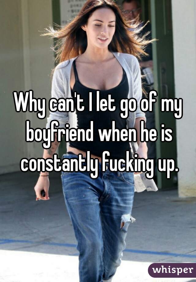 Why can't I let go of my boyfriend when he is constantly fucking up.
