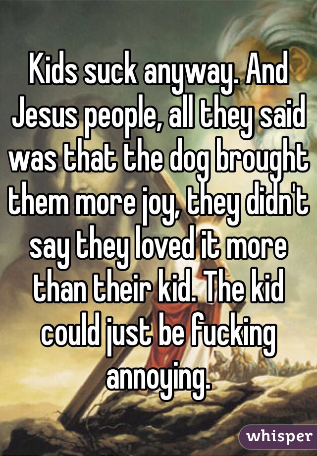 Kids suck anyway. And Jesus people, all they said was that the dog brought them more joy, they didn't say they loved it more than their kid. The kid could just be fucking annoying.