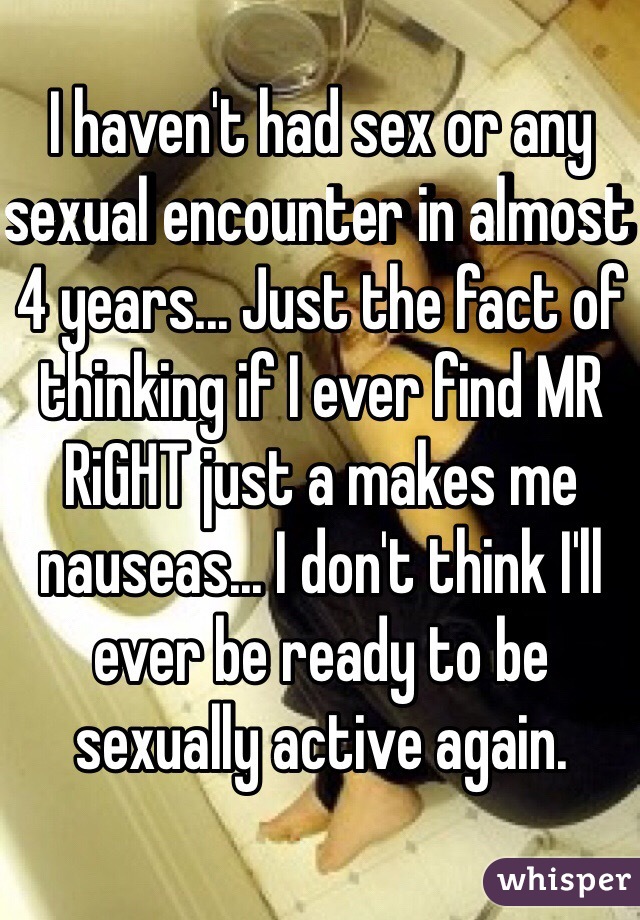 I haven't had sex or any sexual encounter in almost 4 years... Just the fact of thinking if I ever find MR RiGHT just a makes me nauseas... I don't think I'll ever be ready to be sexually active again.
