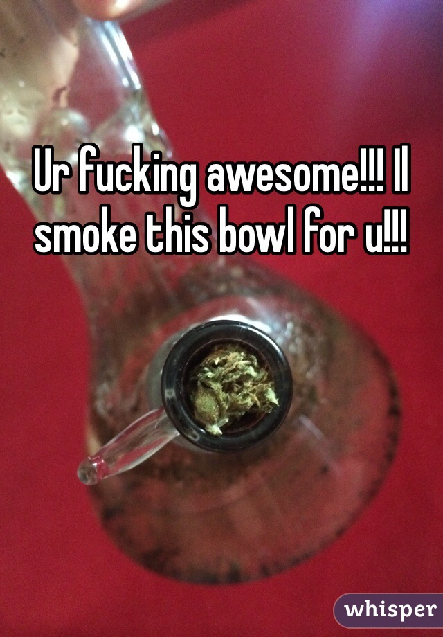 Ur fucking awesome!!! Il smoke this bowl for u!!!