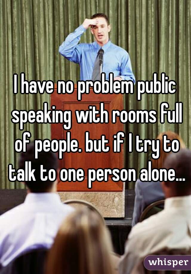 I have no problem public speaking with rooms full of people. but if I try to talk to one person alone...