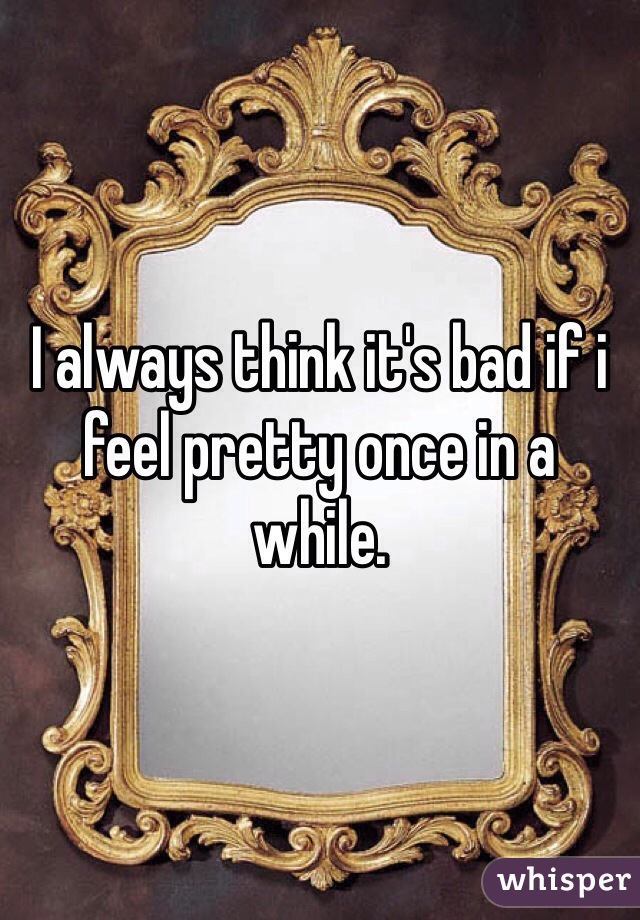 I always think it's bad if i feel pretty once in a while. 