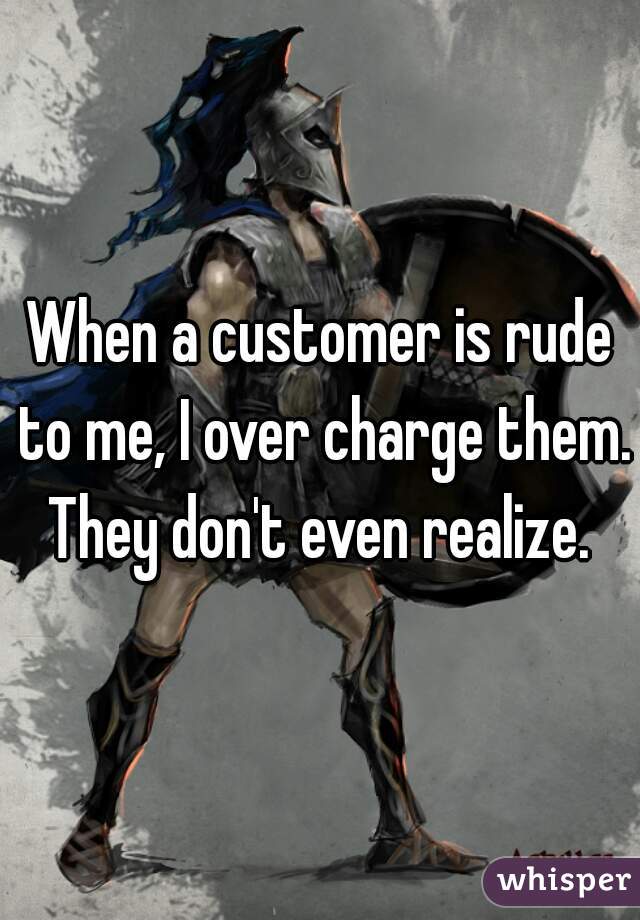 When a customer is rude to me, I over charge them. They don't even realize. 