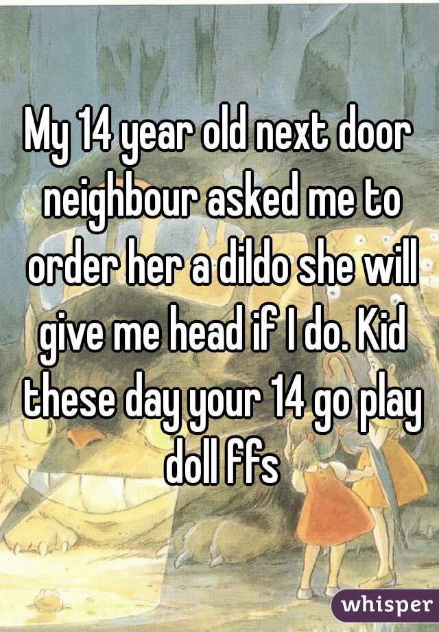 My 14 year old next door neighbour asked me to order her a dildo she will give me head if I do. Kid these day your 14 go play doll ffs